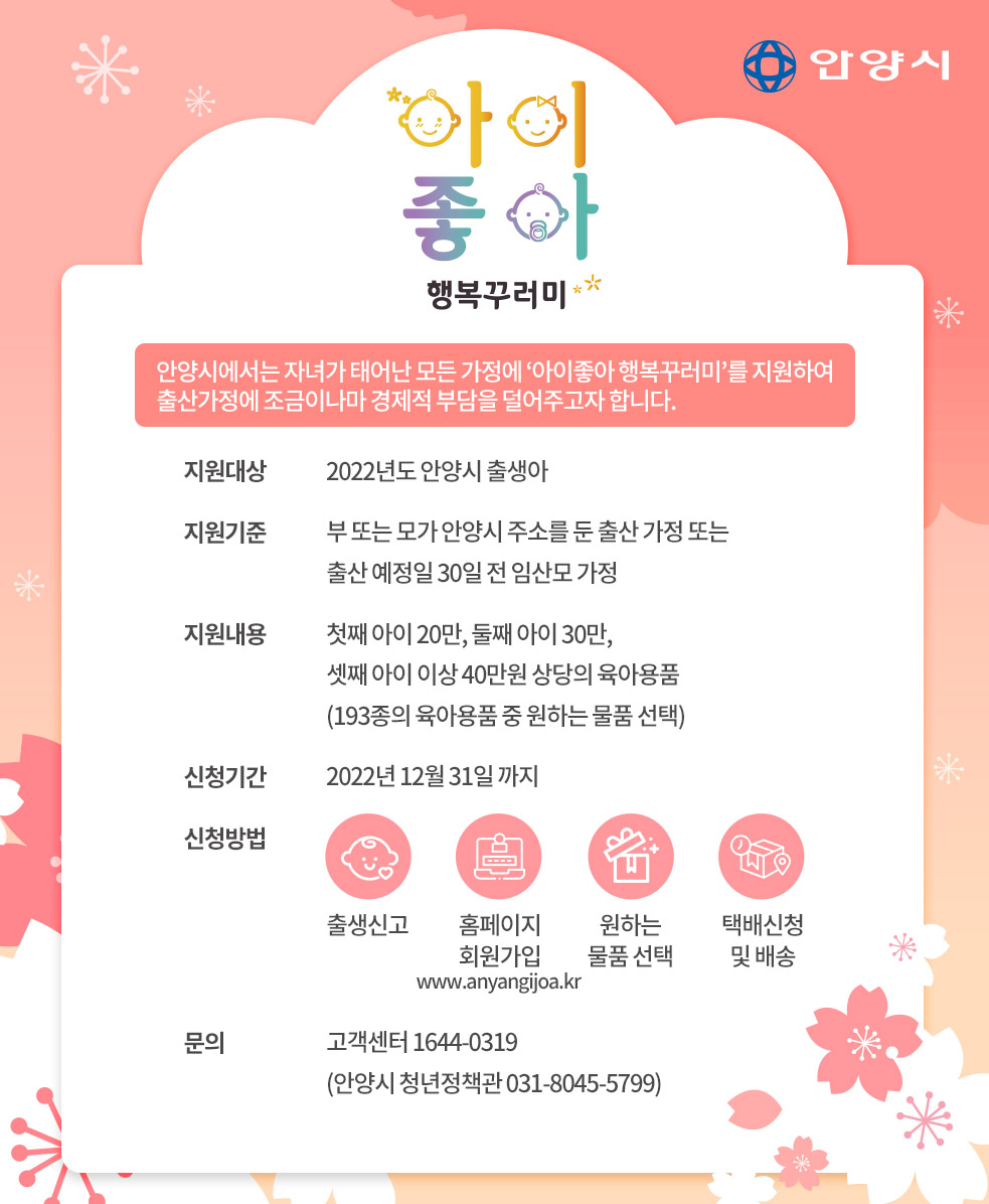 안양시 / 아이좋아 / 행복꾸러미 / 안양시에서는 자녀가 태어난 모든 가정에 '아이좋아 행복꾸러미'를 지원하여 출산가정에 조금이나마 경제적 부담을 덜어주고자 합니다. / 지원대상 : 2022년도 안양시 출생아 / 지원기준 : 부 또는 모가 안양시 주소를 둔 출산 가정 또는 출산 예정일 30일 전 임산모 가정 / 지원내용 : 첫째아이20만, 둘째아이30만, 셋째아이 이상 40만원 상당의 육아용품(193종의 육아용품 중 원하는 물픔 선택) / 신청기간 2022년 12월 31일 까지 / 신청방법 : 출생신고 - 홈페이지 회원가입(www.anyangijoa.kr) - 원하는 물품 선택 - 택배신청 및 발송 / 문의 : 고객센터 1644-0319(안양시 청년정책관 031-8045-5799)