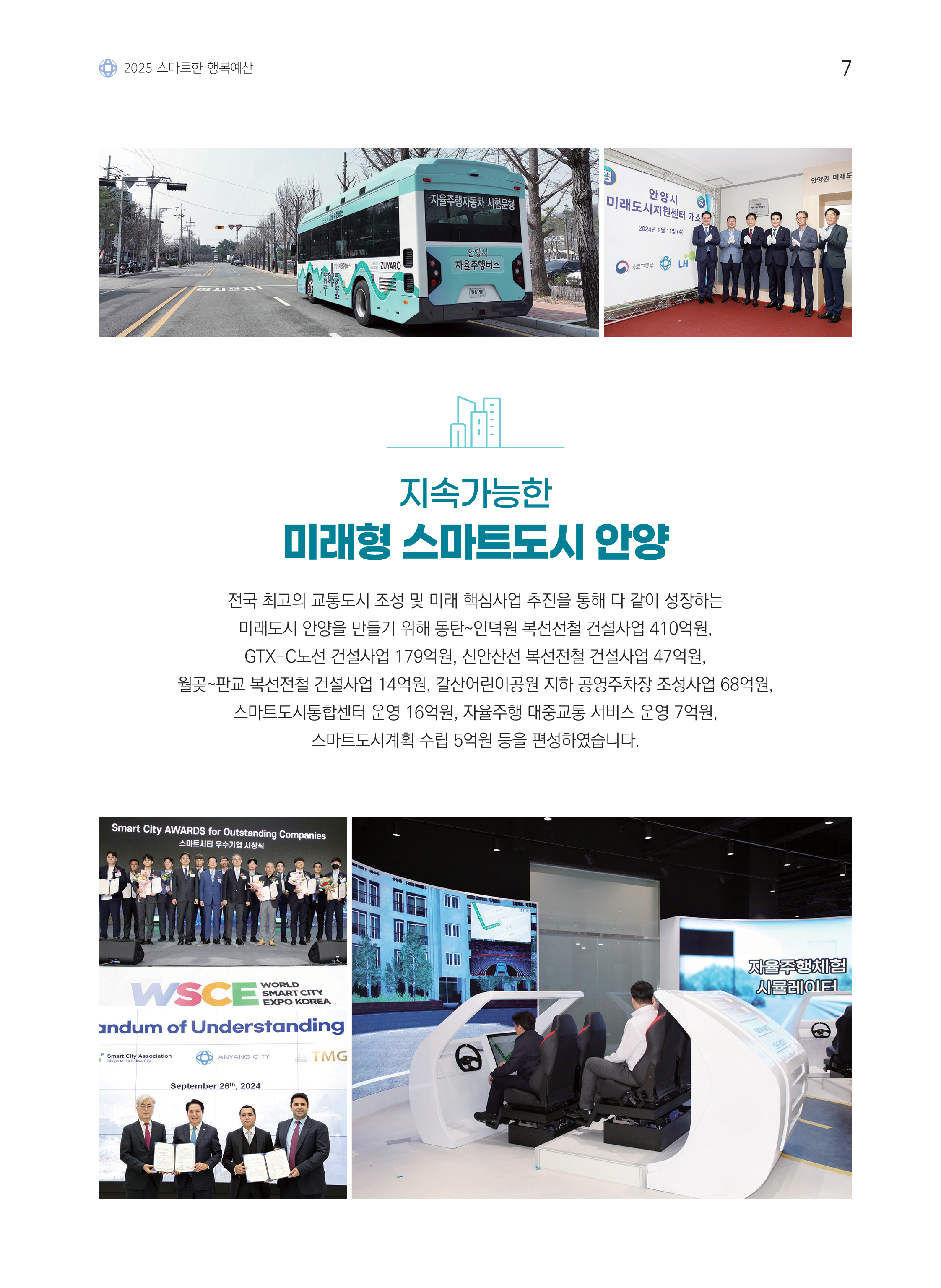 2025 스마트한 행복예산 / 지속가능한 미래형 스마트도시 안양 / 전국 최고의 교통도시 조성 및 미래 핵심사업 추진을 통해 다 같이 성장하는 미래도시 안양을 만들기 위해 동탄~인덕원 복선전철 건설사업 410억원, GTX-C노선 건설사업 179억원, 신안산선 복선전철 건설사업 47억원, 월곶~판교 복선전철 건설사업 14억원, 갈산어린이공원 지하 공영주차장 조성사업 68억원, 스마트도시통합센터 운영 16억원, 자율주행 대중교통 서비스 운영 7억원, 스마트도시계획 수립 5억원 등을 편성하였습니다.