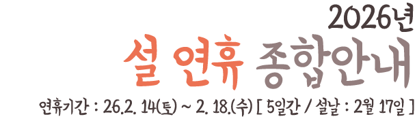26년 설 연휴 종합안내 연휴기간 : 26.2. 14(토) ~ 2. 18.(수) [ 5일간 / 설날 : 2월 17일 ]