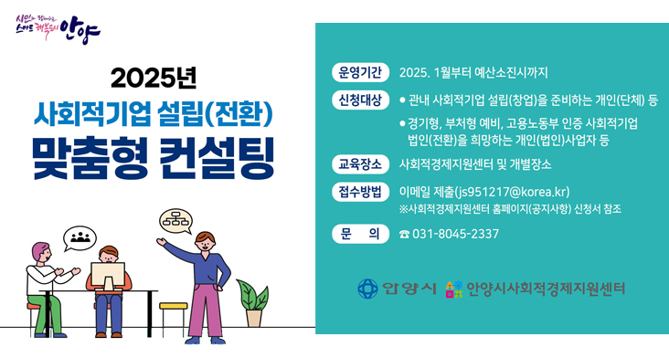 2025년 사회적기업 설립(전환) 맞춤형 컨설팅 시민과함께하는 스마트 행복도시 안양 / 2025년 사회적기업 설립(전환) 맞춤형 컨설팅 / 운영기간 : 2025. 1월 부터 예산소진시까지 / 신청대상 / - 관내 사회적기업 설립(창업)을 준비하는 개인(단체) 등 / - 경기형, 부처형 예비, 고용노동부 인증 사회적기업 법인(전환)을 희망하는 개인(법인)사업자 등 / 교육장소 : 사회적경제지원센터 및 개별 장소 / 접수방법 : 이메일 젳ㄹ(js951217@korea.kr) / ※ 사회적경제지원센터 홈페이지(공지사항) 신청서 참조 / 문의 031-8045-2337 / 안양시, 안양시사회적경제지원센터