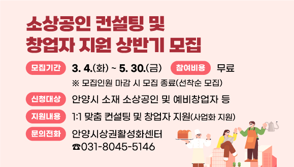 「2025년 소상공인 컨설팅 및 창업자 지원」 상반기 모집
○모집기간 : 2025. 3. 4.(화) ~ 5. 30.(금)
※ 모집인원 마감 시 모집 종료(선착순 모집)
○신청대상 : 안양시 소재 소상공인 및 예비창업자 등
○지원내용 : 1:1 맞춤 컨설팅 및 창업자 지원(사업화 지원)
○참여비용 : 무료
○문의 : 안양시상권활성화센터 ☎031-8045-5146