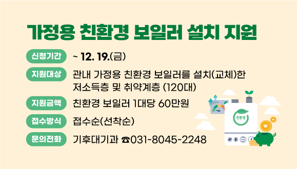 2025년 가정용 친환경 보일러 설치 지원사업
○신청기간 : 2025. 2. 24.(월) ~ 12. 19.(금)
○지원대상 : 관내 가정용 친환경 보일러를 설치(교체)한 저소득층 및 취약계층 (120대)
○지원금액 : 60만원/대
○접수방식 : 접수순(선착순)
○ 문의 : 기후대기과 미세먼지대응팀(☎031-8045-2248)
