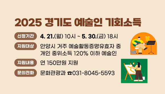 2025 경기도 예술인 기회소득
○신청기간 : 2025. 4. 21.(월) 10시 ~ 5. 30.(금) 18시
○지원대상 : 안양시 거주 예술활동증명유효자 중 개인 중위소득 120% 이하 예술인
○지원내용 : 연 150만원 지원
○문의 : 안양시 문화관광과 예술진흥팀 (T.031-8045-5593)