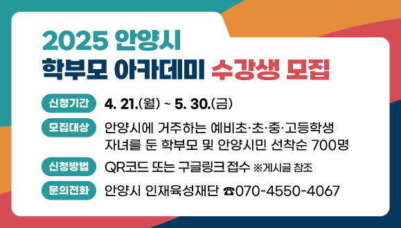 2025 안양시 학부모 아카데미 수강생 모집
○신청기간: 2025. 4. 21.(월) ~ 5. 30.(금)
○모집대상: 안양시에 거주하는 예비초·초·중·고등학생 자녀를 둔 학부모 및 안양시민 선착순 700명 
○신청방법: QR코드 또는 구글링크(https://forms.gle/PfD1Eg9Q8QoJ8UP6A) 접수
문의: 안양시 인재육성재단 (☎070-4550-4067)
