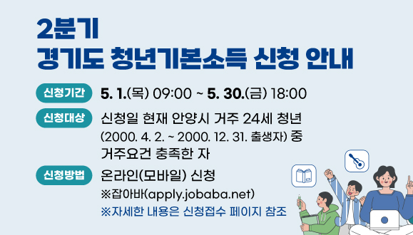 2025년 2분기 경기도 청년기본소득 신청 안내
○신청기간: 5. 1.(목) 09:00 ~ 5. 30.(금) 18:00
○신청대상: 신청일 현재 안양시 거주 24세 청년(2000. 4. 2. ~ 2000. 12. 31. 출생자) 중 거주요건 충족한 자
○신청방법: 온라인(모바일) 신청  ※잡아바(apply.jobaba.net)
 ※ 자세한 내용은 신청접수 페이지 참조