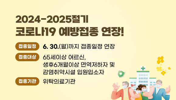 2024-2025절기 코로나19 예방접종 연장! 
○접종대상:65세이상 어르신, 생후6개월이상 면역저하자 및 감염취약시설 입원입소자
○접종일정:25년 6월30일(월)까지 접종일정 연장 
○접종기관:위탁의료기관(예방접종도우미누리집에서 확인가능)