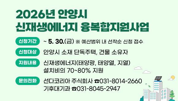 2026년 안양시 신재생에너지 융복합지원사업
○ 신청기간 : 2025. 4. 14.(월) ~ 5. 30(금) ※ 예산범위 내 선착순 신청 접수
○ 신청대상 : 안양시 소재 단독주택, 건물 소유자
○ 지원내용 : 신재생에너지(태양광, 태양열, 지열) 설치비의 70~80% 지원
○ 문   의 : 선다코리아 주식회사(☎031-8014-2660) 및 기후대기과(☎031-8045-2947)