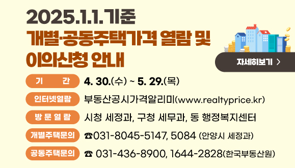 2025.1.1.기준 개별·공동주택가격 열람 및 이의신청 안내
○기      간 : 2025. 4. 30.(수) ~ 5. 29.(목)
○인터넷열람 : 부동산공시가격알리미
○방 문 열 람 : 시청 세정과, 구청 세무과, 동 행정복지센터
○제 출 방 법 : 인터넷 및 서면제출
○개별주택문의 : ☎ 031-8045-5147, 5084(안양시 세정과)
○공동주택문의 : ☎ 031-436-8900, 1644-2828(한국부동산원)