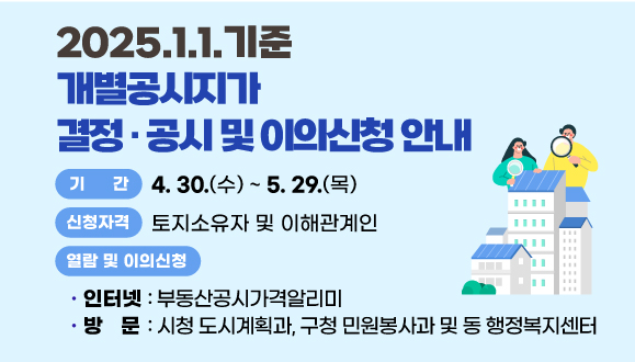 2025.1.1. 기준 개별공시지가 결정 · 공시 및 이의신청 안내
○기 간 : 2025. 4. 30. ~ 2025. 5. 29.
○신청자격: 토지소유자 및 이해관계인
○열람 및 이의신청 방법 
 - 인터넷 : 부동산공시가격알리미
 - 방문 : 시청 도시계획과, 구청 민원봉사과 및 동 행정복지센터
