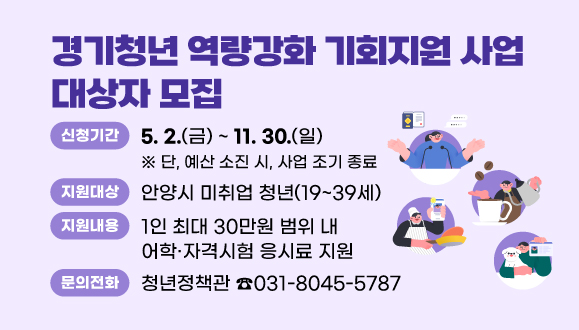 2025년 경기청년 역량강화 기회지원 사업 대상자 모집
○ 신청기간 : 2025. 5. 2.(금) ~ 2025. 11. 30.(일)
※ 단, 예산 소진 시, 사업 조기 종료
○ 지원대상 : 안양시 미취업 청년(19~39세)
○ 지원내용 : 1인 최대 30만원 범위 내 어학·자격시험 응시료 지원
○ 문의 : 청년정책관(031-8045-5787)