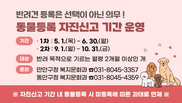 반려견 등록은 선택이 아닌 의무 !
2025년 동물등록 자진신고 기간 운영
자진신고 기간 내 동물등록 시 미등록에 따른 과태료 면제
○ 기간: 1차 5.1.~6.30. / 2차 9.1.~10.31.
○ 대상: 반려 목적으로 기르는 월령 2개월 이상인 개
○ 문의: 만안구청 복지문화과(☎031-8045-3357)
동안구청 복지문화과(☎031-8045-4359)