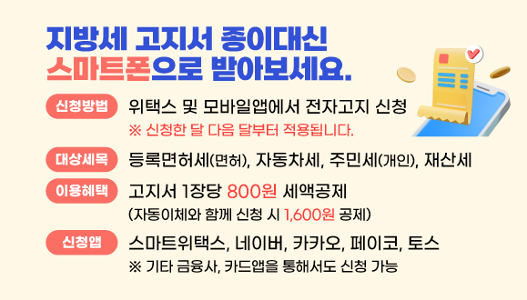 지방세 고지서 스마트폰으로 받아보세요.
종이고지서 대신 전자고지 신청하고 세액공제도 받고 환경보호도 실천!
○이용방법 위택스 및 모바일앱(간편결제, 금융, 카드앱)에서 전자고지 신청
○대상세목 정기분 등록면허세(면허), 자동차세, 재산세, 주민세(개인)
○이용혜택 고지서 1장당 800원 세액공제
 ※ 전자고지와 자동이체 모두 신청 시 1,600원 세액공제
○문의전화 세정과 ☎ 031-8045-5148