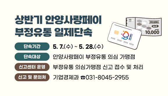 상반기 안양사랑페이 부정유통 일제단속
○기간 : 2025. 5. 7. ~ 5. 28.
○단속대상 : 안양사랑페이 부정유통 의심 가맹점
○신고센터 운영 : 부정유통 의심가맹점 신고 접수 및 처리
○신고 및 문의처 : 안양시청 기업경제과(8045-2955)