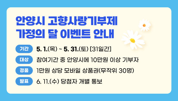 안양시 고향사랑기부제 가정의 달 이벤트 안내
○기간: 2025. 5. 1.(목) ~ 5. 31.(토) 31일간
○대상: 참여기간 중 안양시에 10만원 이상 기부자
○경품: 1만원 상당 모바일 상품권(무작위 30명)
○발표: 2025. 6. 11.(수) 당첨자 개별 통보