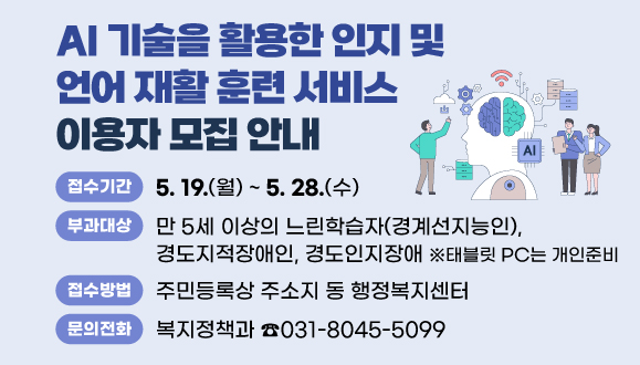 『AI 기술을 활용한 인지 및 언어 재활 훈련 서비스』 이용자 모집 안내
○접수기간 : 2025. 5. 19.(월) ~ 5. 28.(수)
○이용대상: 만 5세 이상의 느린학습자(경계선지능인), 경도지적장애인, 경도인지장애 ※태블릿 PC는 개인준비
○접수방법 : 주민등록상 주소지 동 행정복지센터 
○문의 : 안양시 복지정책과 ☎031-8045-5099
