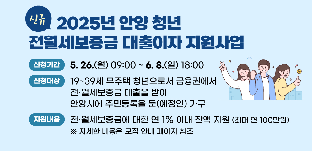 [신규] 2025년 안양 청년 전월세보증금 대출이자 지원사업
○신청대상: 19~39세 무주택 청년으로서 금융권에서 전？월세보증금 대출을 받아 안양시에 주민등록을 둔(예정인) 가구
○신청기간: 2024.5.26.(월) 09:00 ~ 2025.6.8.(일) 18:00
○지원내용: 전·월세보증금에 대한 연 1% 이내 잔액 지원(최대 연 100만원)
 ※ 자세한 내용은 모집 안내 페이지 참조