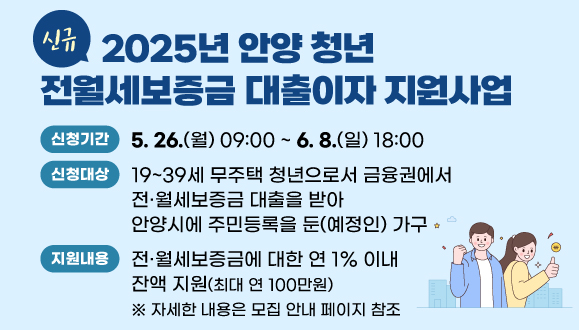 [신규] 2025년 안양 청년 전월세보증금 대출이자 지원사업
○신청대상: 19~39세 무주택 청년으로서 금융권에서 전？월세보증금 대출을 받아 안양시에 주민등록을 둔(예정인) 가구
○신청기간: 2024.5.26.(월) 09:00 ~ 2025.6.8.(일) 18:00
○지원내용: 전·월세보증금에 대한 연 1% 이내 잔액 지원(최대 연 100만원)
 ※ 자세한 내용은 모집 안내 페이지 참조