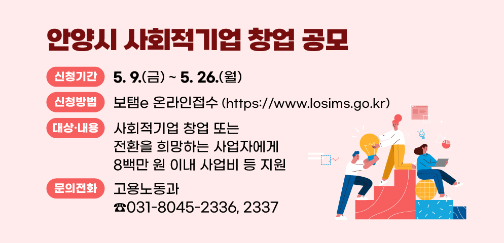 2025 안양시 사회적기업 창업 공모
○ 신청기간: 2025. 5. 9.(금)~5. 26.(월)
○ 신청방법: 보탬e 온라인접수 (https://www.losims.go.kr)
○ 지원 대상 및 내용: 사회적기업 창업 또는 전환을 희망하는 사업자에게 8백만 원 이내 사업비 등 지원
○ 문    의 : 안양시청 고용노동과 사회적경제팀(☎ 031-8045-2336, 2337)