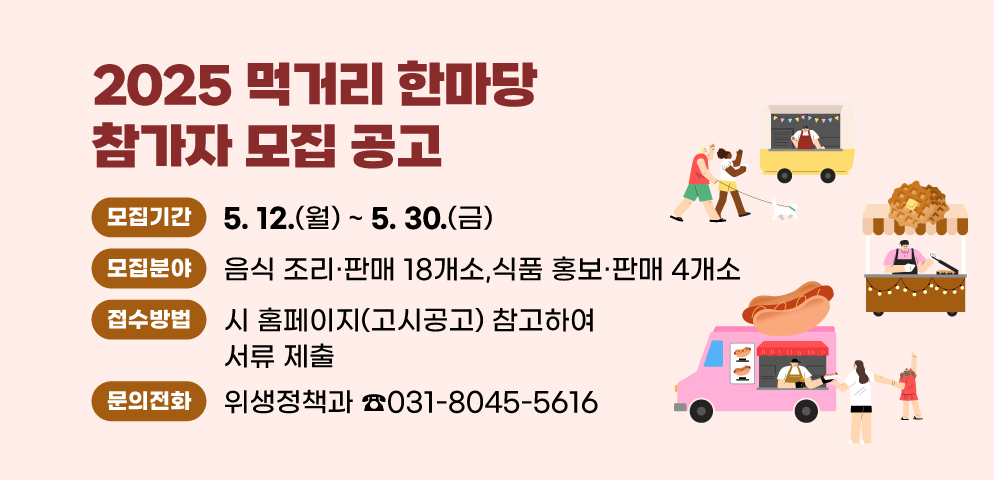「2025 먹거리 한마당」 참가자 모집 공고
○모집기간: 2025. 5. 12.(월) ~ 5. 30.(금)
○모집분야: 음식 조리？판매 18개소, 식품 홍보？판매 4개소
○접수·문의: 안양시 위생정책과 (☎031-8045-5616)
