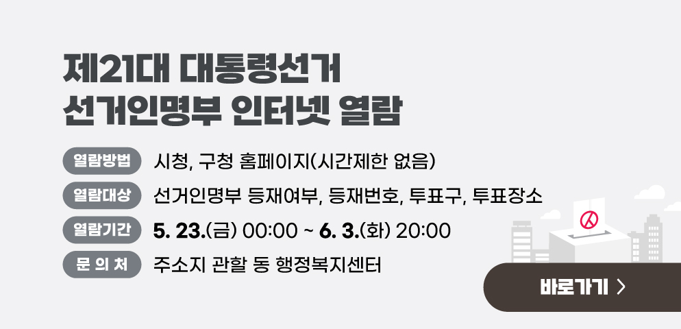 제21대 대통령선거 선거인명부 인터넷 열람
○열람방법: 시청, 구청 홈페이지(시간제한 없음)
○열람대상: 선거인명부 등재여부, 등재번호, 투표구, 투표장소
○열람기간: 2025. 5. 23.(금) 00:00 ~ 6. 3.(화) 20:00 
○문의: 주소지 관할 동 행정복지센터