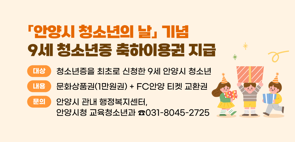 「안양시 청소년의 날」기념 9세 청소년증 축하이용권 지급
○대상: 청소년증을 최초로 신청한 9세 안양시 청소년
○내용: 문화상품권(1만원권)+FC안양 티켓 교환권
○문의: 안양시 관내 행정복지센터, 안양시청 교육청소년과(☎8045-2725)