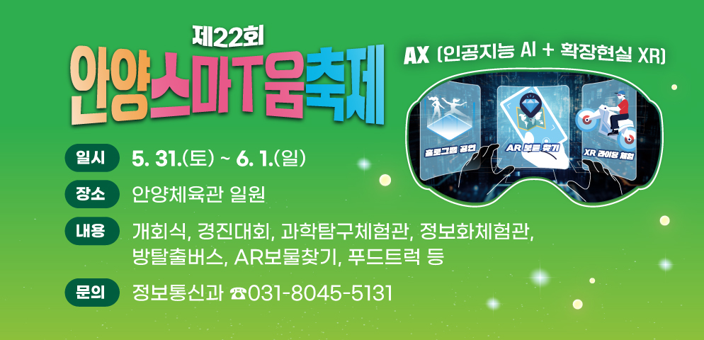 제22회 안양스마T움축제
○개최기간: 2025. 5. 31.(토) ~ 6. 1.(일)
○장소: 안양체육관 일원
○주제: AX(인공지능 AI+확장현실 XR)
○프로그램: 개회식, 경진대회, 과학탐구체험관, 정보화체험관, 방탈출버스, AR보물찾기, 푸드트럭 등
○문의 : 안양시 정보통신과 (☎031-8045-5131)