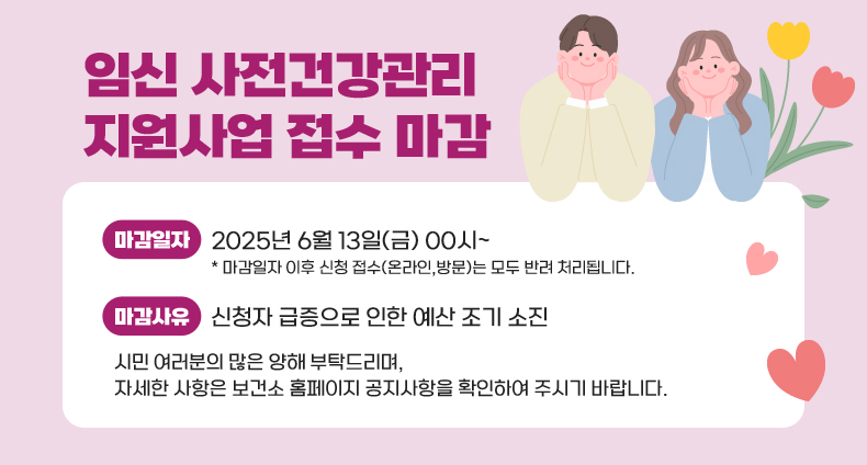 임신 사전건강관리 지원사업 접수 마감 임신 사전건강관리 지원사업 접수 마감
마감일자: 2025년 6월 13일(금) 00시~
마감일자 이후 신청 접수(온라인,방문)는 모두 반려 처리됩니다.
마감사유: 신청자 급증으로 인한 예산 조기 소진

시민 여러분의 많은 양해 부탁드리며, 자세한 사항은 보건소 홈페이지 공지사항을 확인하여 주시기 바랍니다.