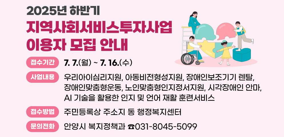 2025년 하반기 지역사회서비스투자사업 이용자 모집 안내
○접수기간 : 2025. 7. 7.(월) ~ 7. 16.(수)
○사업내용 : 우리아이심리지원, 아동비전형성지원, 장애인보조기기 렌탈, 장애인맞춤형운동, 노인맞춤형인지정서지원, 시각장애인 안마, 
AI 기술을 활용한 인지 및 언어 재활 훈련서비스
○접수방법 : 주민등록상 주소지 동 행정복지센터 
○문의 : 안양시 복지정책과 ☎031-8045-5099