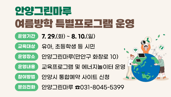 안양그린마루 여름방학 특별프로그램 운영
여름방학을 맞이하여 다양한 환경 주제(새활용, 대기, 재생가능에너지)로 쉽고 재밌는 교육 및 체험 운영
○ 장    소 : 안양그린마루(만안구 화창로 10)
○ 운영기간 : 2025. 7. 29.(화) ~ 8. 10.(일)
○ 교육대상 : 유아, 초등학생 등 시민 
○ 운영내용 : 교육프로그램 및 에너지놀이터 운영
○ 참여방법 : 안양시 통합예약 사이트 신청 
○ 문    의 : 안양그린마루(☎031-8045-5399)