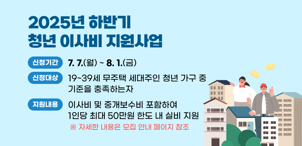 2025년 하반기 청년 이사비 지원사업
○신청대상: 19~39세 무주택 세대주인 청년 가구 중 기준을 충족하는자
○신청기간: 2025.7.7.(월) ~ 8.1.(금)
○지원내용: 이사비 및 중개보수비 포함하여 1인당 최대 50만원 한도 내 실비 지원
※ 자세한 내용은 모집 안내 페이지 참조