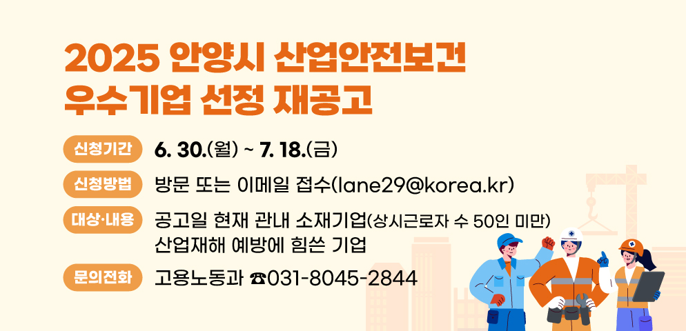 2025 안양시 산업안전보건 우수기업 선정 재공고
○ 신청기간: 2025. 6. 30.(월)~7. 18.(금)
○ 신청방법: 방문 또는 이메일 접수(lane29@korea.kr)
○ 지원 대상 및 내용: 공고일 현재 관내 소재기업(상시근로자 수 50인 미만). 산업재해 예방에 힘쓴 기업
○ 문    의 : 안양시청 고용노동과 산업재해예방팀(☎ 031-8045-2844)