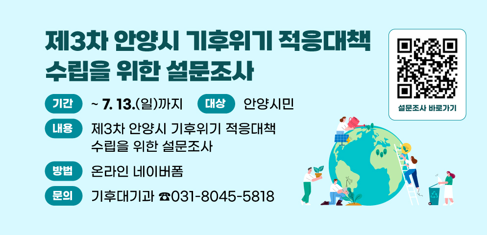 제3차 안양시 기후위기 적응대책 수립을 위한 설문조사
○ 내   용 : 제3차 안양시 기후위기 적응대책 수립을 위한 설문조사
○ 기   간 : 2025. 7. 13.(일)까지
○ 대   상 : 안양시민
○ 방   법 : 온라인 네이버폼
○ 문   의 : 안양시 기후대기과(031-8045-5818)