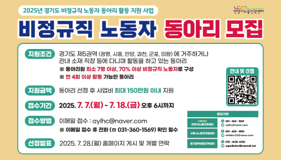 2025 경기도 제5권역 비정규직 노동자 동아리 활동지원 모집
[지원조건] 경기도 제5권역(광명, 시흥, 안양, 과천, 군포, 의왕)에 거주하거나 관내 소재 직장 등에 다니며 활동 중인 동아리
[지원금액] 동아리 선정 후 사업비 최대 150만원 지원
[접수기간] 2025. 7. 7.(월) ~ 7. 18.(금) 18:00까지
[접수서류] 동아리 활동 지원신청서, 소개서 등 홈페이지 참조
[접수방법] 이메일 접수 : aylhc@naver.com (접수 후 전화 필수)
[선정발표] 2025. 7. 28.(월) 홈페이지 게시 및 개별 연락
문의) 031-360-1569