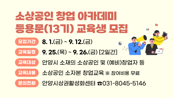 2025년 소상공인 창업 아카데미 등용문(13기) 교육생 모집
○모집기간 : 2025. 8. 1.(금) ~ 9. 12.(금)
○교육대상 : 안양시 소재의 소상공인 및 (예비)창업자 등
○교육일정 : 2025. 9. 25.(목) ~ 9. 26.(금) (2일간)
○교육내용 : 소상공인 소자본 창업교육 (참여비용 무료)
○문의 : 안양시상권활성화센터 ☎031-8045-5146