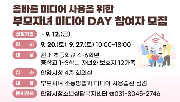 올바른 미디어 사용을 위한 부모자녀 미디어 DAY 참여자 모집
○일시 : 2025. 9. 20.(토), 9. 27.(토) 10:00~18:00
○대상 : 관내 초등학교 4~6학년, 중학교 1~3학년 자녀와 보호자 12가족 
○장소 : 안양시청 4층 회의실
○내용 : 부모자녀 소통방법과 미디어 사용습관 점검
○신청기간 : 2025. 6. 25.(수) ~ 9. 12.(금)
○신청방법 : 홍보문 QR코드 스캔 또는 URL(http://naver.me/FxCZmjMY) 접수 
○문의 : 안양시청소년상담복지센터(☎031-8045-2746)