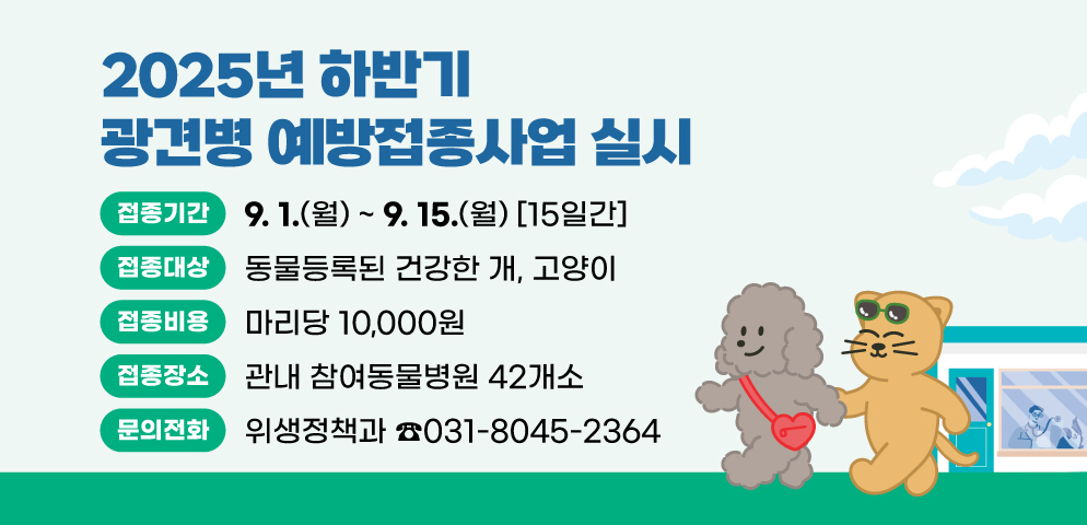 2025년 하반기 광견병 예방접종사업 실시
○접종기간 : 2025. 9. 1. ~ 9. 15. (15일간)
○접종대상(비용) : 동물등록된 건강한 개, 고양이(마리당 10,000원)
○접종장소 : 관내 참여동물병원 42개소
○문의 : 위생정책과(031-8045-2364)