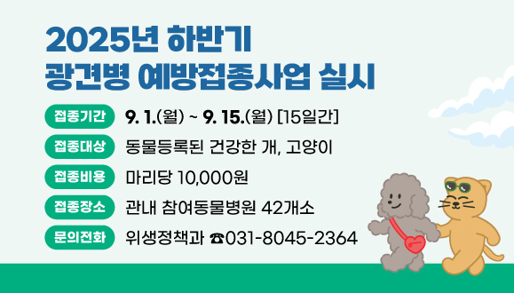 2025년 하반기 광견병 예방접종사업 실시
○접종기간 : 2025. 9. 1. ~ 9. 15. (15일간)
○접종대상(비용) : 동물등록된 건강한 개, 고양이(마리당 10,000원)
○접종장소 : 관내 참여동물병원 42개소
○문의 : 위생정책과(031-8045-2364)