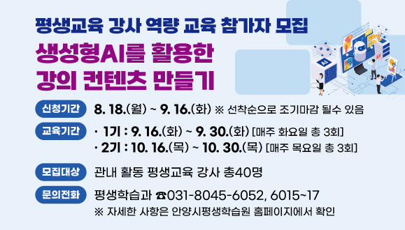 2025년 평생교육 강사 역량 교육 참가자 모집 
○ 교육명: 생성형AI를 활용한 강의 컨텐츠 만들기
○ 교육기간:
1기 2025. 9.16.~30.(매주 화요일 총3회)
2기 2025.10.16.~30.(매주 목요일 총3회)  
○ 모집대상: 관내 활동 평생교육 강사 총40명   
○ 신청기간: 2025. 8. 18.(월) ~ 9.16.(화) 선착순
○ 자세한 사항은 안양시평생학습원 홈페이지 
○ 문    의: 평생학습과 031)8045-6052/6015~17