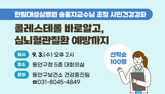 “콜레스테롤 바로알고, 심뇌혈관질환 예방까지”
한림대성심병원 송홍지교수님
○일시 : 2025년 9월 3일(수) 오후 2시
○장소 : 동안구청 5층 대회의실 
※ 100명 선착순모집중 
○문의 : ☎ 동안구보건소 건강증진팀 031-8045-4849