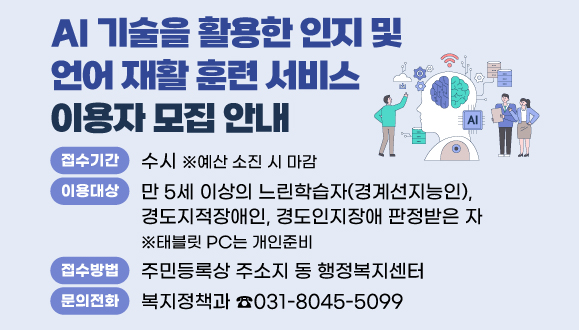 『AI 기술을 활용한 인지 및 언어 재활 훈련 서비스』 이용자 모집 안내
○접수기간 : 수시(예산소진시 마감)
○이용대상: 만 5세 이상의 느린학습자(경계선지능인), 경도지적장애인, 경도인지장애 ※태블릿 PC는 개인준비
○접수방법 : 주민등록상 주소지 동 행정복지센터 
○문의 : 안양시 복지정책과 ☎031-8045-5099