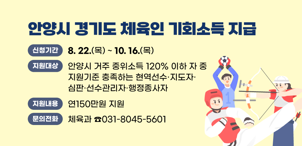 2025 안양시 「경기도 체육인 기회소득」 지급
○신청기간 : 2025. 8. 22.(금) ~ 10. 16.(목)
○지원대상 : 안양시 거주 중위소득 120% 이하 자 중 지원기준 충족하는 현역선수？지도자？심판？선수관리자？행정종사자
○지원내용 : 연150만원 지원
○문의 : 안양시 체육과 체육지원팀 (T.031-8045-5601)