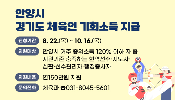 2025 안양시 「경기도 체육인 기회소득」 지급
○신청기간 : 2025. 8. 22.(금) ~ 10. 16.(목)
○지원대상 : 안양시 거주 중위소득 120% 이하 자 중 지원기준 충족하는 현역선수？지도자？심판？선수관리자？행정종사자
○지원내용 : 연150만원 지원
○문의 : 안양시 체육과 체육지원팀 (T.031-8045-5601)