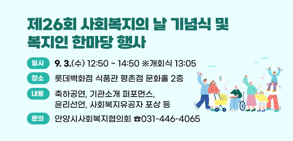 제26회 사회복지의 날 기념식 및 복지인 한마당 행사
○일시 : 2025. 9. 3.(수) 12:50 ~ 14:50  ※개회식 13:05
○장소 : 롯데백화점 식품관 평촌점 문화홀 2층
○주요내용 : 축하공연, 기관소개 퍼포먼스, 윤리선언, 사회복지유공자 포상 등
○문의 : 안양시사회복지협의회(031-446-4065)