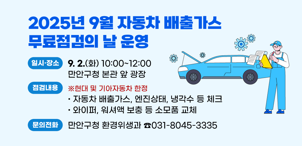 2025년 9월 자동차 배출가스 무료점검의 날 운영
○일시·장소: 9. 2.(화) 10:00 ~ 12:00 만안구청 본관 앞 광장
○점검내용: ※현대 및 기아자동차 한정
 - 자동차 배출가스, 엔진상태, 냉각수 등 체크
 - 와이퍼, 워셔액 보충 등 소모품 교체 
○문의: 만안구청 환경위생과(☎031-8045-3335)