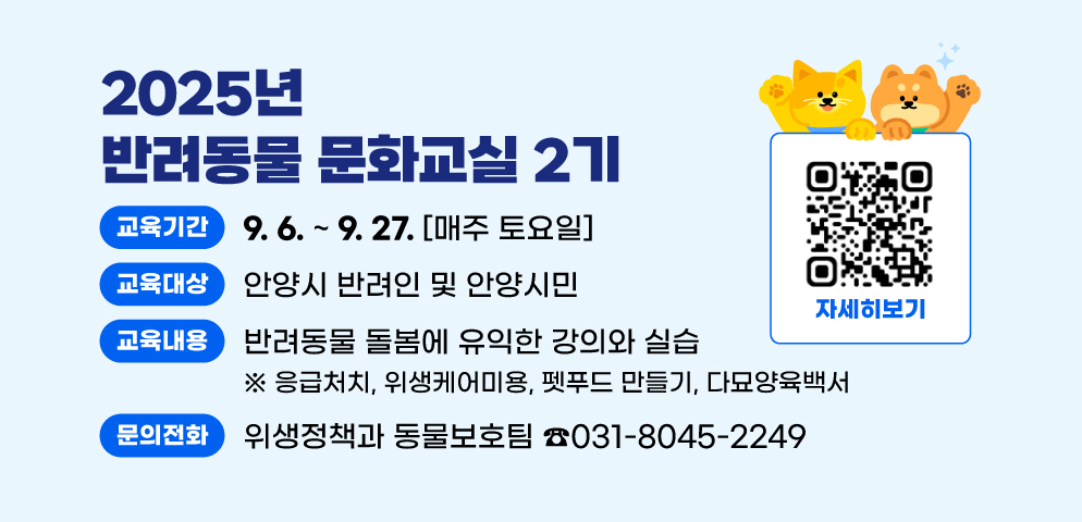 2025년 반려동물 문화교실 2기
○ 교육기간: 2025. 9. 6. ~ 9. 27. (매주 토요일) 
○ 대상: 안양시 반려인 및 안양시민
○ 교육내용: 반려동물 돌봄에 유익한 강의와 실습
  - 응급처치, 펫푸드 만들기, 위생케어미용, 다묘양육백서
○ 문의: 위생정책과(☎031-8045-2249)