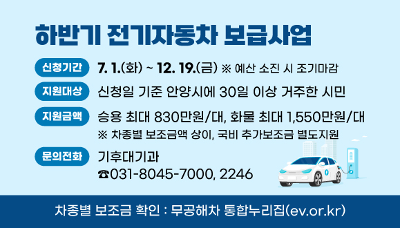 2025년 하반기 전기자동차 보급사업
○ 신청기간 : 2025. 7. 1. ~ 12. 19. ※ 예산 소진 시 조기마감
○ 지원대상 : 신청일 기준 안양시에 30일 이상 거주한 시민
○ 지원금액 : 승용 최대 830만원/대, 화물 최대 1,550만원/대
   ※ 차종별 보조금액 상이, 국비 추가보조금 별도지원 
○ 문   의 : 안양시청 기후대기과(☎031-8045-7000, 2246)
○ 차종별 보조금 확인 : 무공해차 통합누리집(ev.or.kr)
