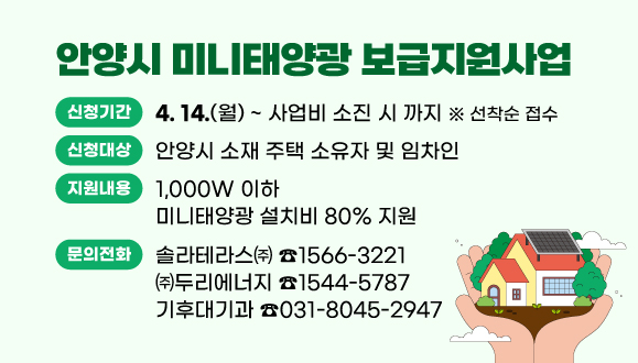 2025년 안양시 미니태양광 보급지원사업
○ 신청기간 : 2025. 4. 14.(월) ~ 사업비 소진 시 까지 ※ 선착순 접수
○ 신청대상 : 안양시 소재 주택 소유자 및 임차인
○ 지원내용 : 1,000W 이하 미니태양광 설치비 80% 지원
○ 문   의 : 솔라테라스㈜(☎1566-3221), ㈜두리에너지(☎1544-5787), 기후대기과(☎031-8045-2947)