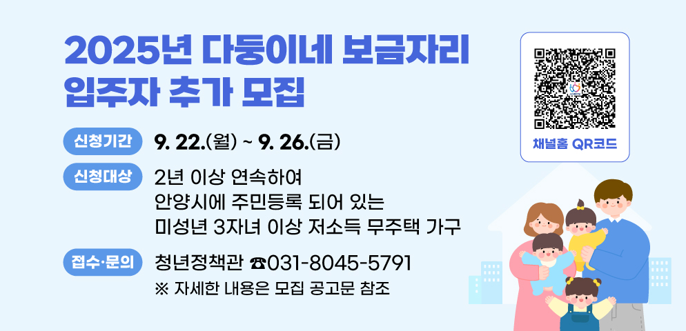 2025년 다둥이네 보금자리 입주자 추가 모집
○신청기간: 2025. 9. 22.(월) ~ 9. 26.(금)
○신청대상: 2년 이상 연속하여 안양시에 주민등록 되어 있는 미성년 3자녀 이상 저소득 무주택 가구
○접수·문의: 안양시청 청년정책관(☎031-8045-5791)
※ 자세한 내용은 모집 공고문 참조