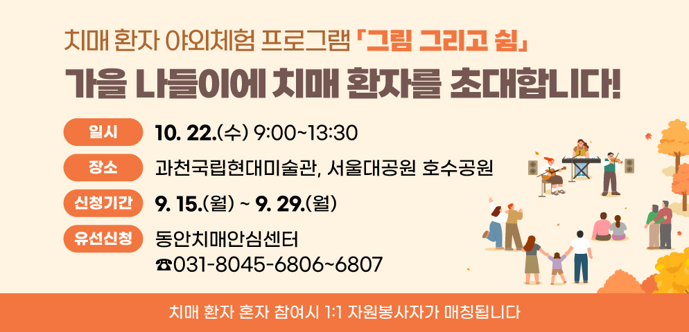 치매 환자 야외체험 프로그램 「그림 그리고 쉼」
“가을 나들이에 치매 환자를 초대합니다!”
○일시: 10. 22.(수) 09:00~13:30
○장소: 과천국립현대미술관, 서울대공원 호수공원
○신청기간/방법: 9.15.(월)~9.29.(월)/유선신청
○문의: 동안치매안심센터 ☎031-8045-6806~6807
※ 치매 환자 혼자 참여시 1:1 자원봉사자가 매칭됩니다.
