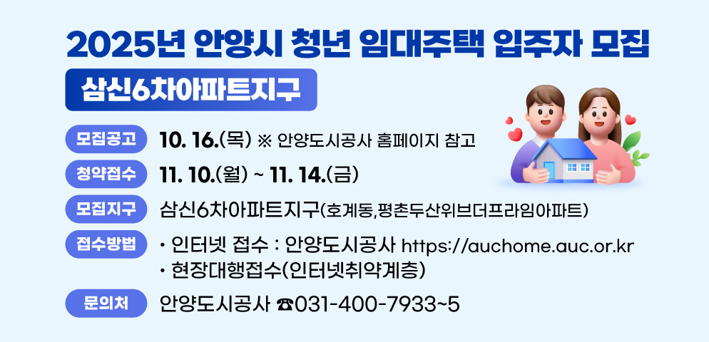 청년임대주택 입주자 모집(삼신6차아파트지구) 
○모집지구: 삼신6차아파트지구 (호계동,평촌두산위브더프라임아파트)
○청약접수: 2025.11.10.(월)~11.14.(금) 
 - 인터넷 접수 : https://auchome.auc.or.kr, 안양도시공사
 - 현장대행접수(인터넷취약계층)
○문의처: 안양도시공사 (☎031-400-7933~5)